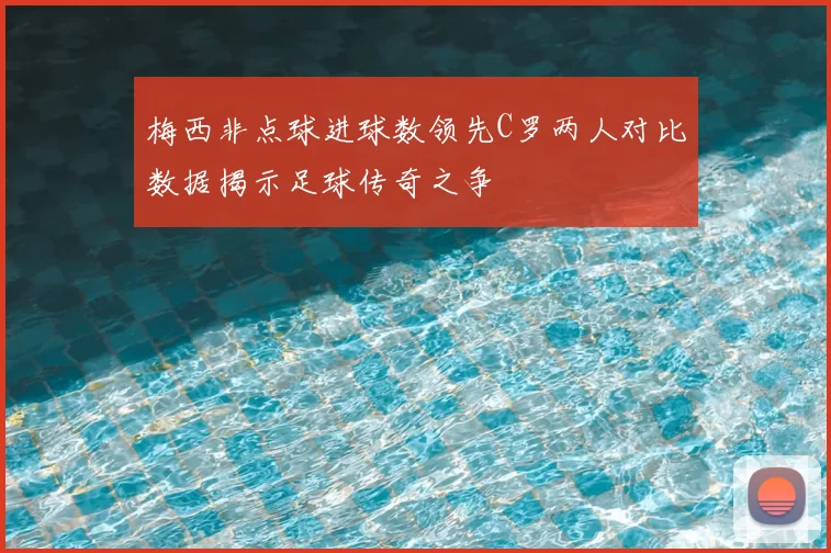 梅西非点球进球数领先C罗两人对比数据揭示足球传奇之争