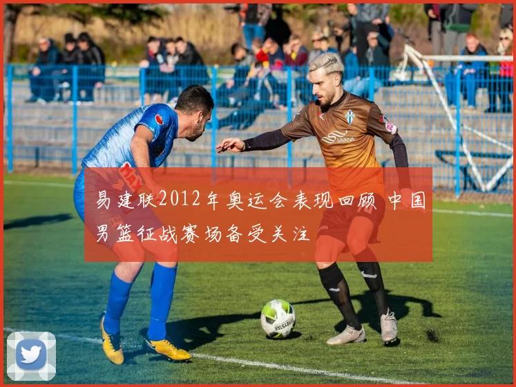 易建联2012年奥运会表现回顾 中国男篮征战赛场备受关注