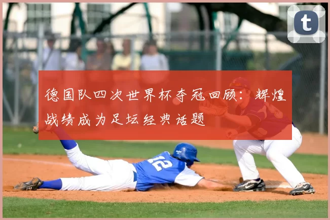 德国队四次世界杯夺冠回顾：辉煌战绩成为足坛经典话题