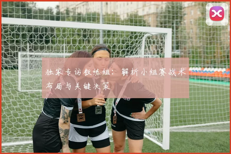 独家专访教练组：解析小组赛战术布局与关键决策