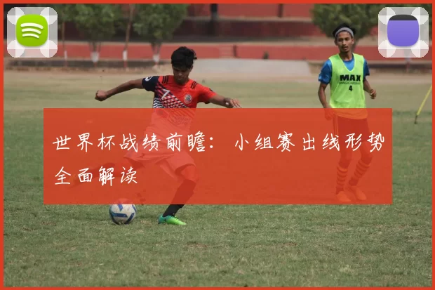 世界杯战绩前瞻：小组赛出线形势全面解读