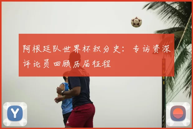 阿根廷队世界杯积分史：专访资深评论员回顾历届征程