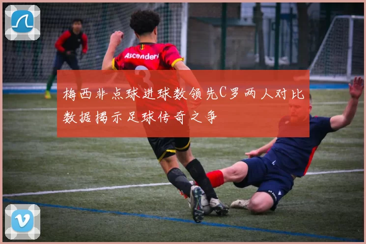 梅西非点球进球数领先C罗两人对比数据揭示足球传奇之争