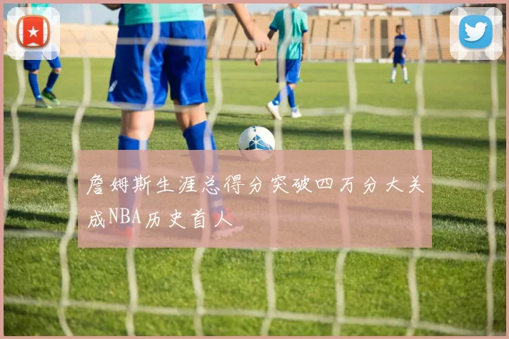 詹姆斯生涯总得分突破四万分大关成NBA历史首人
