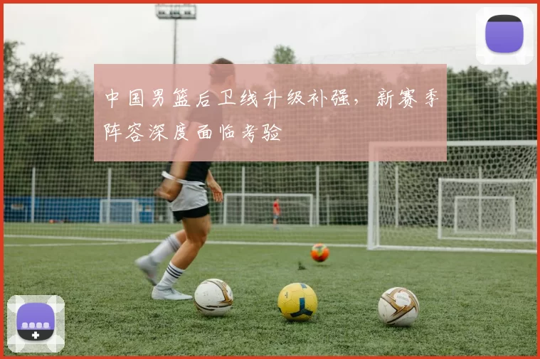 中国男篮后卫线升级补强，新赛季阵容深度面临考验